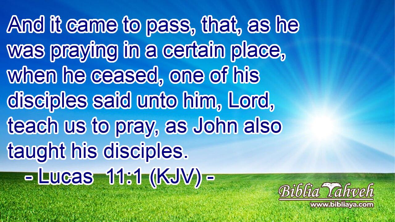 And it came to pass, that, as he was praying in a certain place, when he ceased, one of his disciples said unto him, Lord, teach us to pray, as John also taught his disciples.