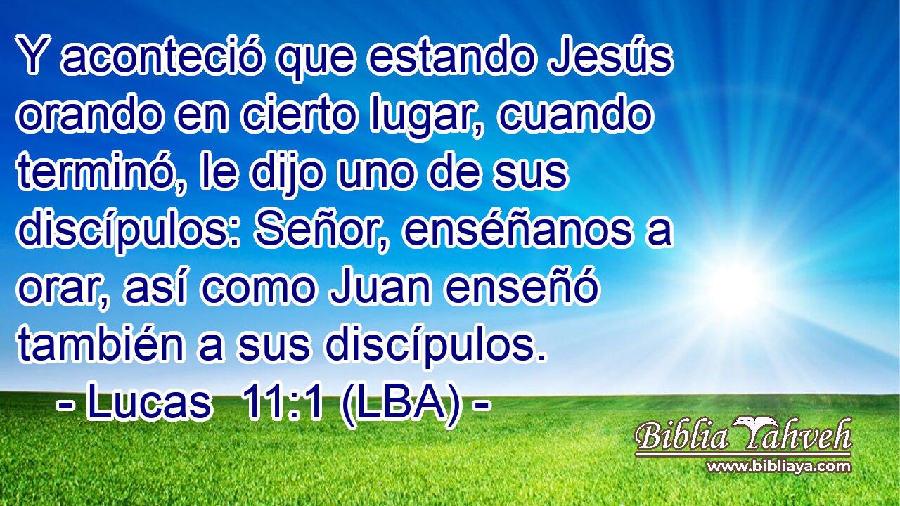 Y aconteció que estando Jesús orando en cierto lugar, cuando terminó, le dijo uno de sus discípulos: Señor, enséñanos a orar, así como Juan enseñó también a sus discípulos.