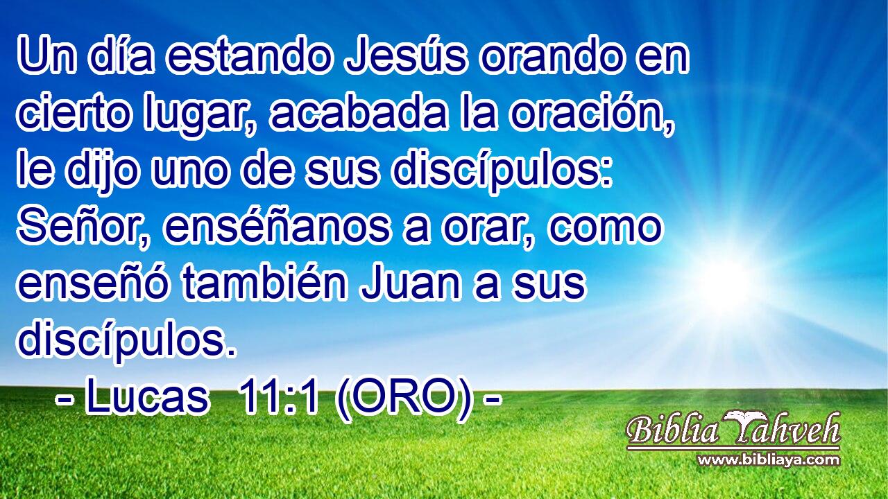  Un día estando Jesús orando en cierto lugar, acabada la oración, le dijo uno de sus discípulos: Señor, enséñanos a orar, como enseñó también Juan a sus discípulos. 