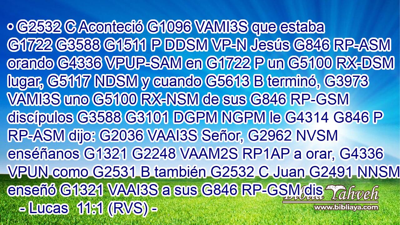 • G2532 C Aconteció G1096 VAMI3S que estaba G1722 G3588 G1511 P DDSM VP-N Jesús G846 RP-ASM orando G4336 VPUP-SAM en G1722 P un G5100 RX-DSM lugar, G5117 NDSM y cuando G5613 B terminó, G3973 VAMI3S uno G5100 RX-NSM de sus G846 RP-GSM discípulos G3588 G3101 DGPM NGPM le G4314 G846 P RP-ASM dijo: G2036 VAAI3S Señor, G2962 NVSM enséñanos G1321 G2248 VAAM2S RP1AP a orar, G4336 VPUN como G2531 B también G2532 C Juan G2491 NNSM enseñó G1321 VAAI3S a sus G846 RP-GSM dis