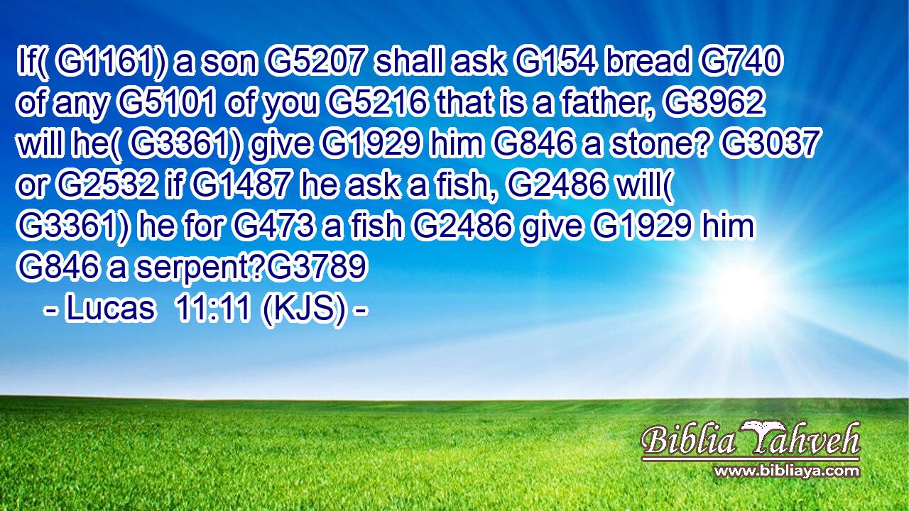 If( G1161) a son G5207 shall ask G154 bread G740 of any G5101 of you G5216 that is a father, G3962 will he( G3361) give G1929 him G846 a stone? G3037 or G2532 if G1487 he ask a fish, G2486 will( G3361) he for G473 a fish G2486 give G1929 him G846 a serpent?G3789