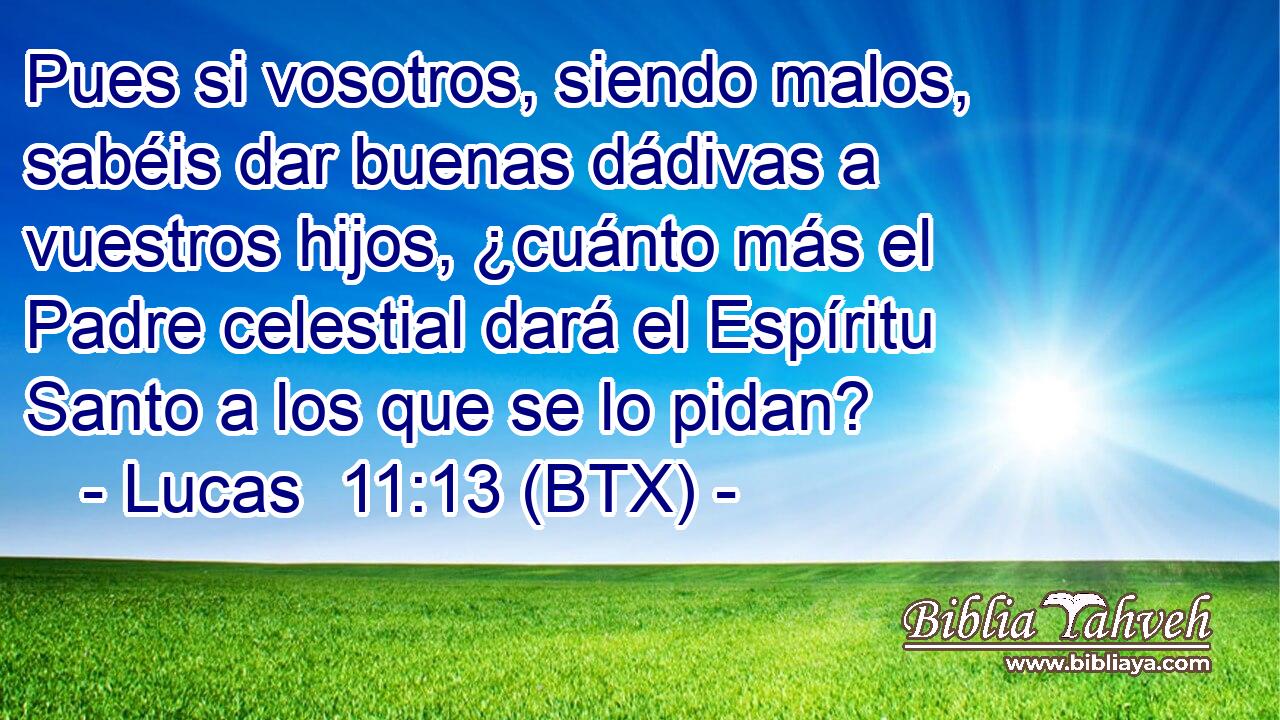 Pues si vosotros, siendo malos, sabéis dar buenas dádivas a vuestros hijos, ¿cuánto más el Padre celestial dará el Espíritu Santo a los que se lo pidan?