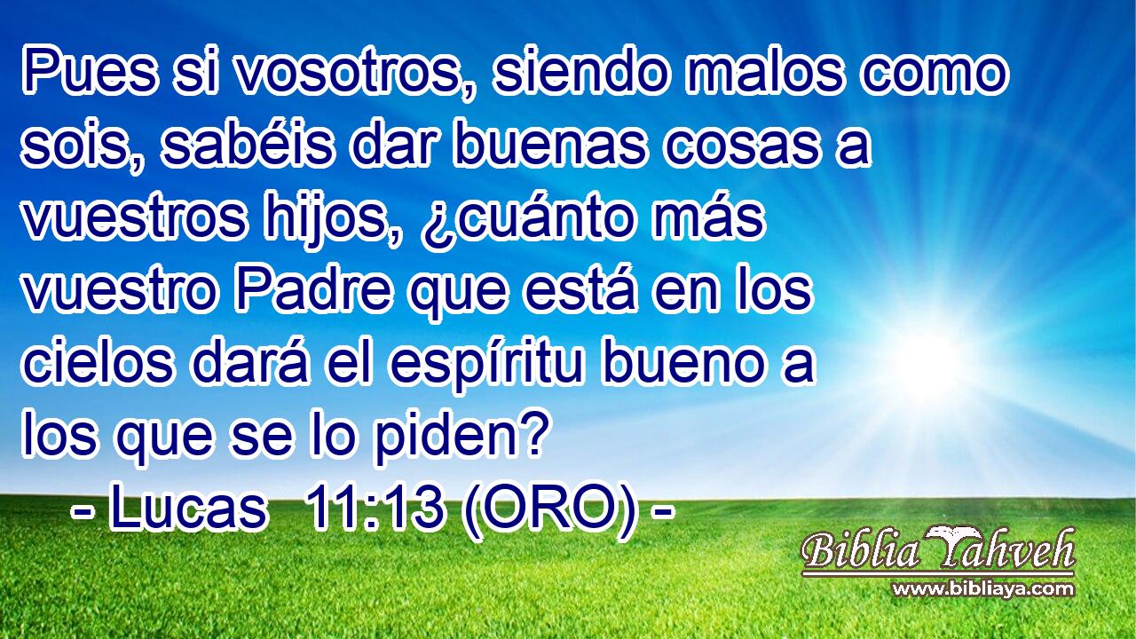  Pues si vosotros, siendo malos como sois, sabéis dar buenas cosas a vuestros hijos, ¿cuánto más vuestro Padre que está en los cielos dará el espíritu bueno a los que se lo piden? 