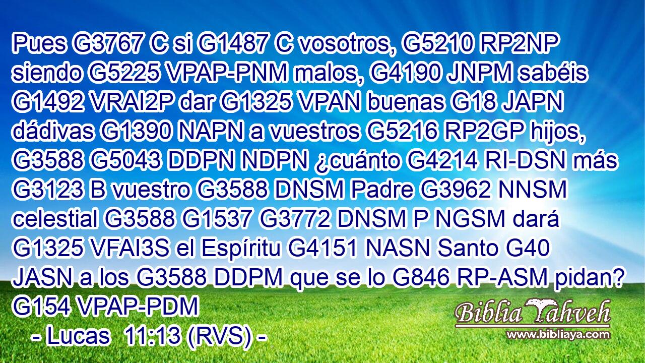 Pues G3767 C si G1487 C vosotros, G5210 RP2NP siendo G5225 VPAP-PNM malos, G4190 JNPM sabéis G1492 VRAI2P dar G1325 VPAN buenas G18 JAPN dádivas G1390 NAPN a vuestros G5216 RP2GP hijos, G3588 G5043 DDPN NDPN ¿cuánto G4214 RI-DSN más G3123 B vuestro G3588 DNSM Padre G3962 NNSM celestial G3588 G1537 G3772 DNSM P NGSM dará G1325 VFAI3S el Espíritu G4151 NASN Santo G40 JASN a los G3588 DDPM que se lo G846 RP-ASM pidan? G154 VPAP-PDM 