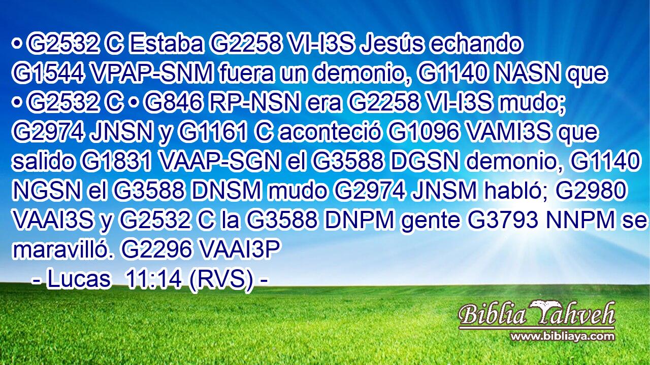 • G2532 C Estaba G2258 VI-I3S Jesús echando G1544 VPAP-SNM fuera un demonio, G1140 NASN que • G2532 C • G846 RP-NSN era G2258 VI-I3S mudo; G2974 JNSN y G1161 C aconteció G1096 VAMI3S que salido G1831 VAAP-SGN el G3588 DGSN demonio, G1140 NGSN el G3588 DNSM mudo G2974 JNSM habló; G2980 VAAI3S y G2532 C la G3588 DNPM gente G3793 NNPM se maravilló. G2296 VAAI3P 