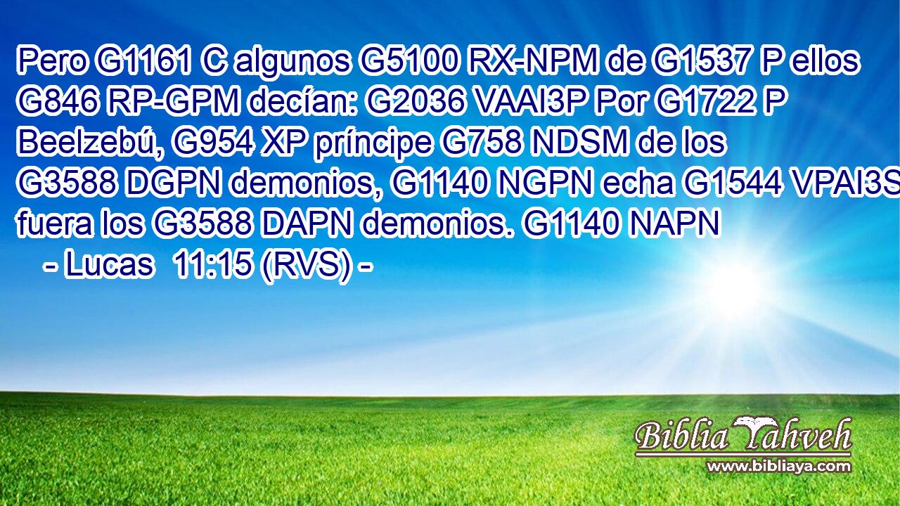 Pero G1161 C algunos G5100 RX-NPM de G1537 P ellos G846 RP-GPM decían: G2036 VAAI3P Por G1722 P Beelzebú, G954 XP príncipe G758 NDSM de los G3588 DGPN demonios, G1140 NGPN echa G1544 VPAI3S fuera los G3588 DAPN demonios. G1140 NAPN 