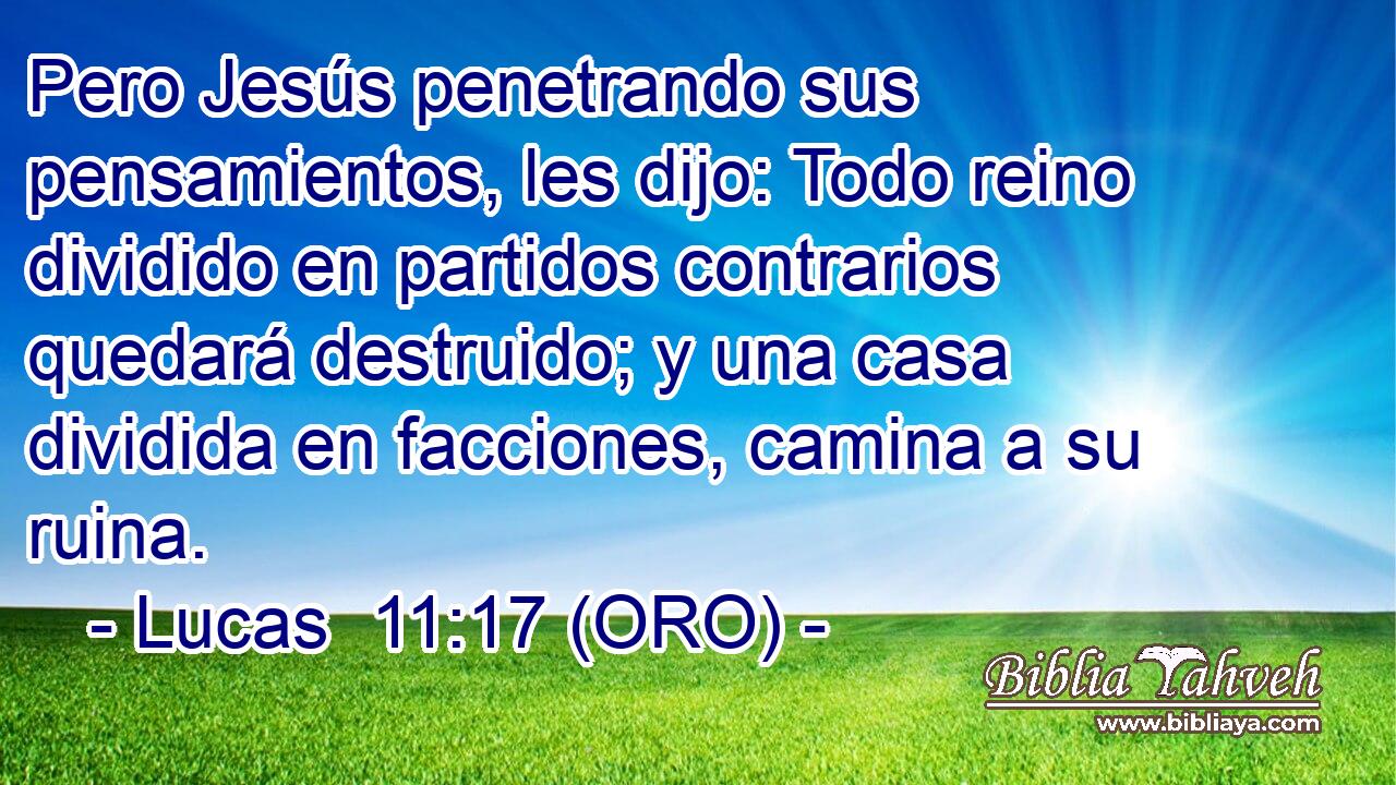  Pero Jesús penetrando sus pensamientos, les dijo: Todo reino dividido en partidos contrarios quedará destruido; y una casa dividida en facciones, camina a su ruina. 