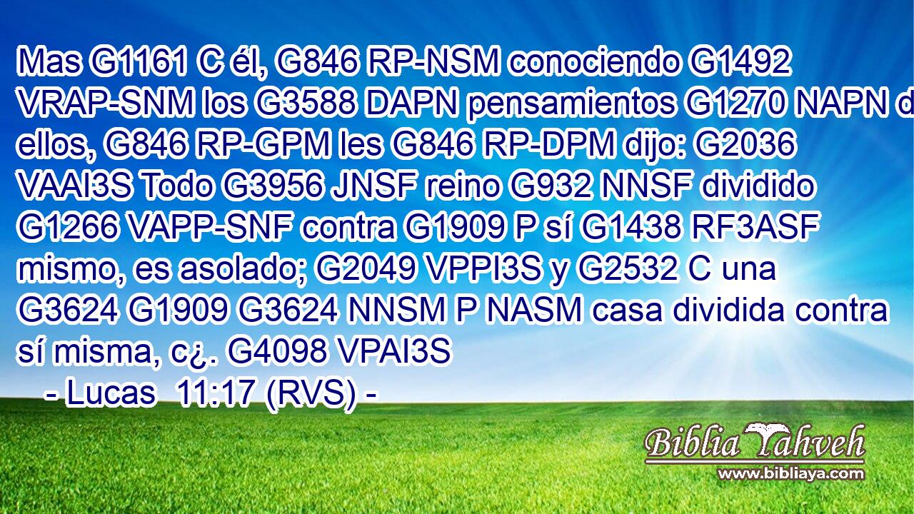 Mas G1161 C él, G846 RP-NSM conociendo G1492 VRAP-SNM los G3588 DAPN pensamientos G1270 NAPN de ellos, G846 RP-GPM les G846 RP-DPM dijo: G2036 VAAI3S Todo G3956 JNSF reino G932 NNSF dividido G1266 VAPP-SNF contra G1909 P sí G1438 RF3ASF mismo, es asolado; G2049 VPPI3S y G2532 C una G3624 G1909 G3624 NNSM P NASM casa dividida contra sí misma, c¿. G4098 VPAI3S 