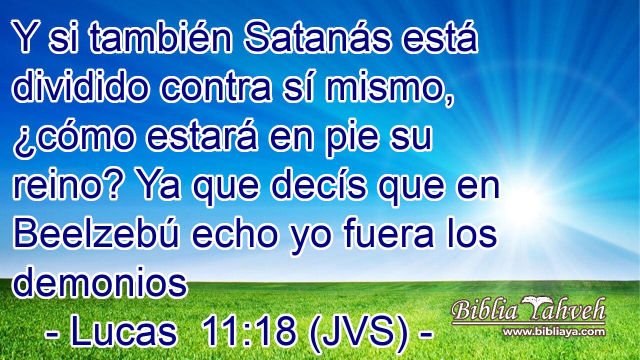 Y si también Satanás está dividido contra sí mismo, ¿cómo estará en pie su reino? Ya que decís que en Beelzebú echo yo fuera los demonios