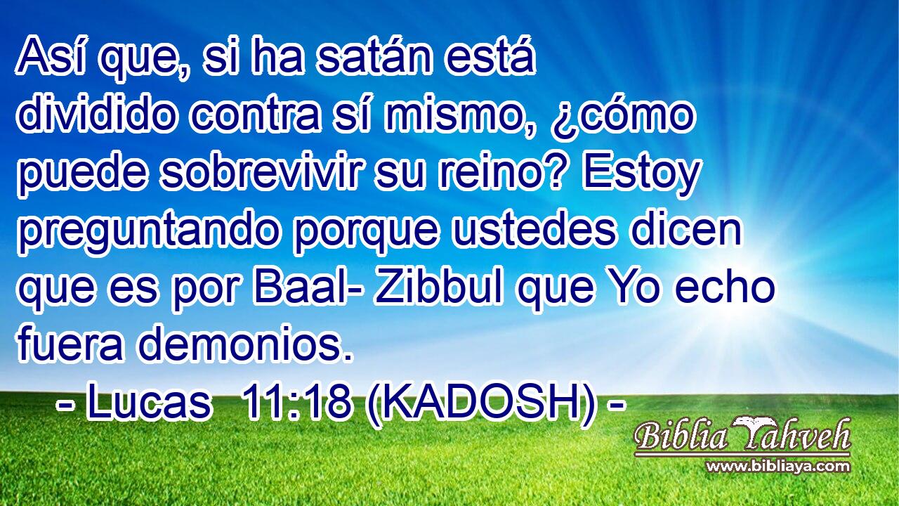  Así que, si ha satán está dividido contra sí mismo, ¿cómo puede sobrevivir su reino? Estoy preguntando porque ustedes dicen que es por Baal- Zibbul que Yo echo fuera demonios. 