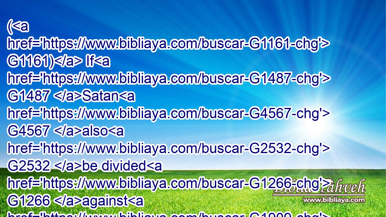 ( G1161) If G1487 Satan G4567 also G2532 be divided G1266 against G1909 himself, G1438 how G4459 shall his G846 kingdom G932 stand? G2476 because G3754 ye say G3004 that I G3165 cast out G1544 devils G1140 through G1722 Beelzebub.G954