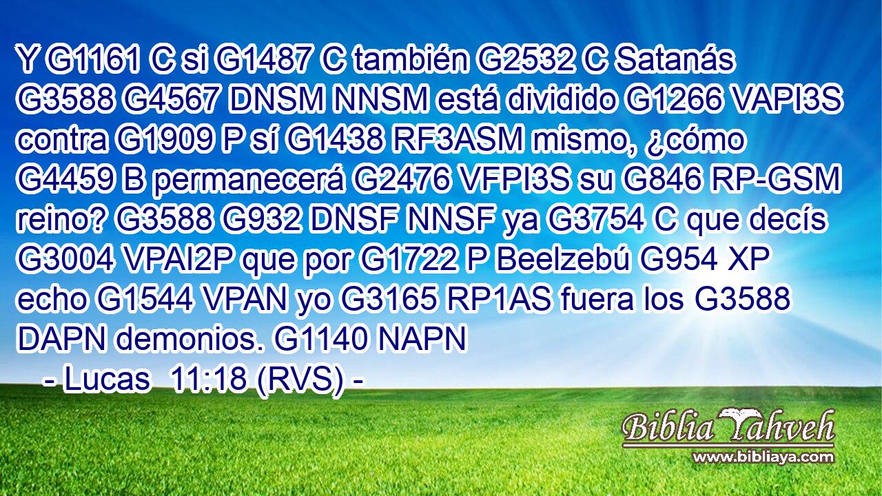 Y G1161 C si G1487 C también G2532 C Satanás G3588 G4567 DNSM NNSM está dividido G1266 VAPI3S contra G1909 P sí G1438 RF3ASM mismo, ¿cómo G4459 B permanecerá G2476 VFPI3S su G846 RP-GSM reino? G3588 G932 DNSF NNSF ya G3754 C que decís G3004 VPAI2P que por G1722 P Beelzebú G954 XP echo G1544 VPAN yo G3165 RP1AS fuera los G3588 DAPN demonios. G1140 NAPN 