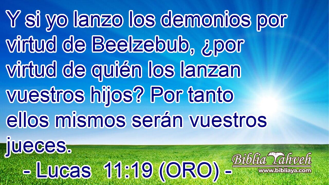  Y si yo lanzo los demonios por virtud de Beelzebub, ¿por virtud de quién los lanzan vuestros hijos? Por tanto ellos mismos serán vuestros jueces. 