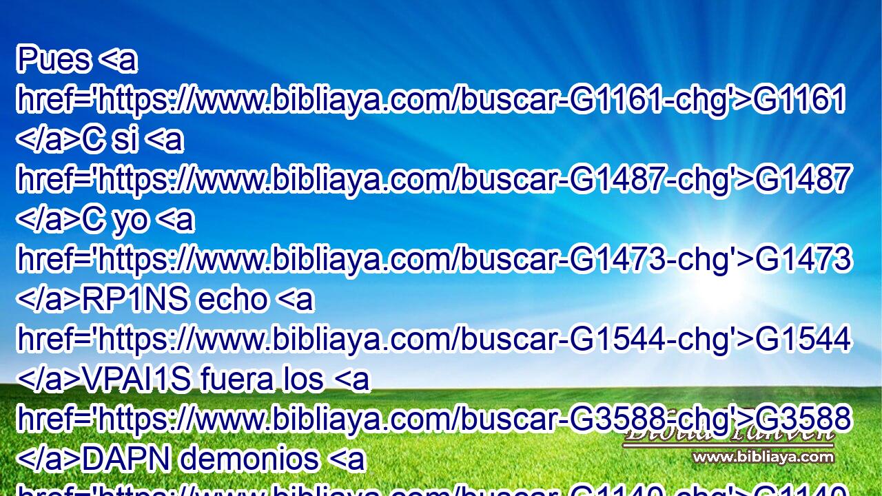 Pues G1161 C si G1487 C yo G1473 RP1NS echo G1544 VPAI1S fuera los G3588 DAPN demonios G1140 NAPN por G1722 P Beelzebú, G954 XP ¿vuestros G5216 RP2GP hijos G3588 G5207 DNPM NNPM por G1722 P quién G5101 RI-DSM los echan? G1544 VPAI3P Por G1223 P tanto, G5124 RD-ASN ellos G846 RP-NPM serán G2071 VF-I3P vuestros G5216 RP2GP jueces. G2923 NNPM 