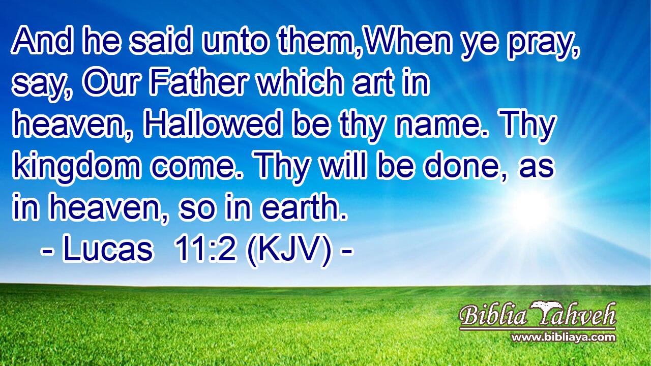 And he said unto them,When ye pray, say, Our Father which art in heaven, Hallowed be thy name. Thy kingdom come. Thy will be done, as in heaven, so in earth.