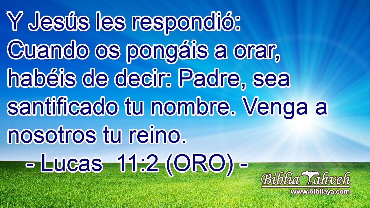  Y Jesús les respondió: Cuando os pongáis a orar, habéis de decir: Padre, sea santificado tu nombre. Venga a nosotros tu reino. 