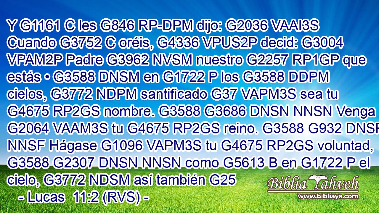 Y G1161 C les G846 RP-DPM dijo: G2036 VAAI3S Cuando G3752 C oréis, G4336 VPUS2P decid: G3004 VPAM2P Padre G3962 NVSM nuestro G2257 RP1GP que estás • G3588 DNSM en G1722 P los G3588 DDPM cielos, G3772 NDPM santificado G37 VAPM3S sea tu G4675 RP2GS nombre. G3588 G3686 DNSN NNSN Venga G2064 VAAM3S tu G4675 RP2GS reino. G3588 G932 DNSF NNSF Hágase G1096 VAPM3S tu G4675 RP2GS voluntad, G3588 G2307 DNSN NNSN como G5613 B en G1722 P el cielo, G3772 NDSM así también G25