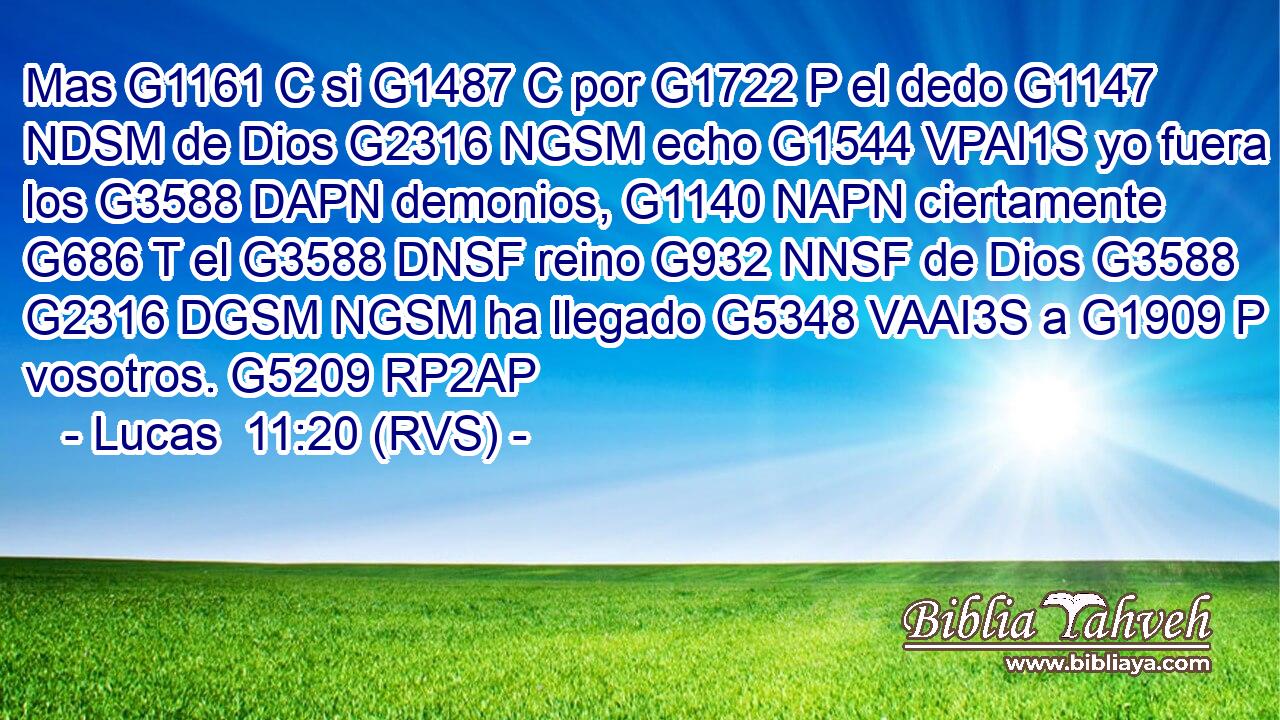 Mas G1161 C si G1487 C por G1722 P el dedo G1147 NDSM de Dios G2316 NGSM echo G1544 VPAI1S yo fuera los G3588 DAPN demonios, G1140 NAPN ciertamente G686 T el G3588 DNSF reino G932 NNSF de Dios G3588 G2316 DGSM NGSM ha llegado G5348 VAAI3S a G1909 P vosotros. G5209 RP2AP 