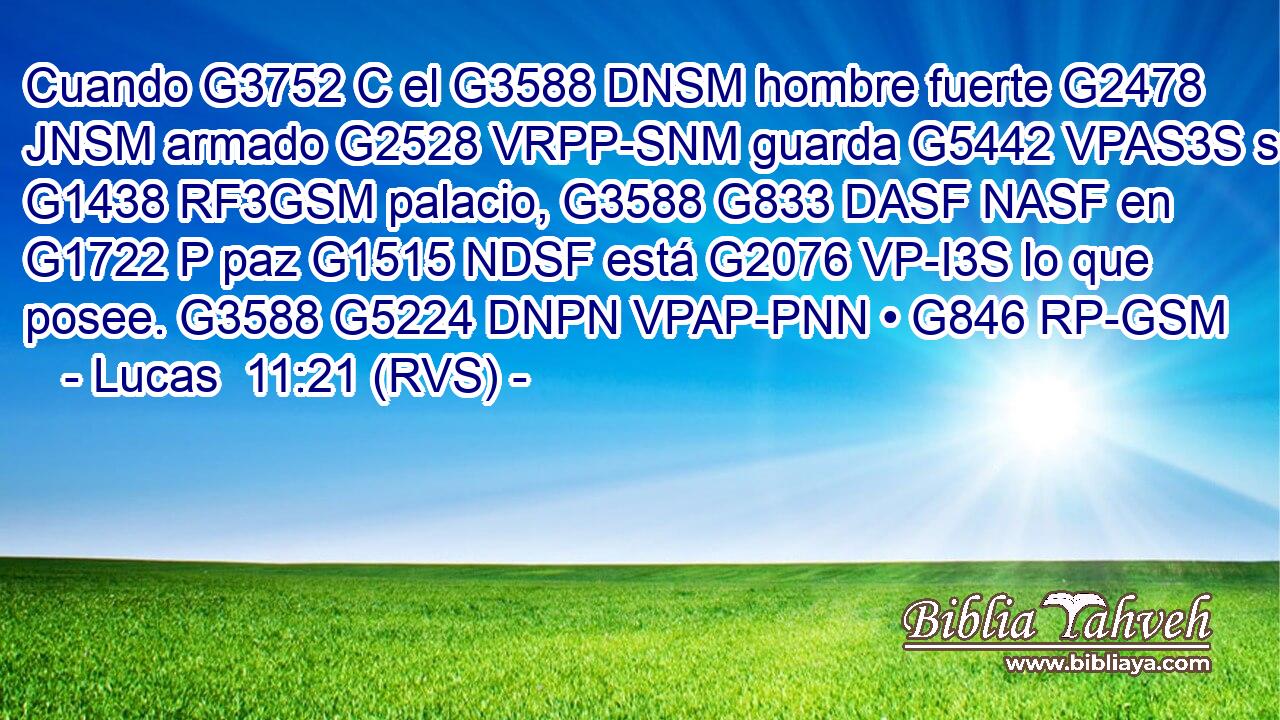 Cuando G3752 C el G3588 DNSM hombre fuerte G2478 JNSM armado G2528 VRPP-SNM guarda G5442 VPAS3S su G1438 RF3GSM palacio, G3588 G833 DASF NASF en G1722 P paz G1515 NDSF está G2076 VP-I3S lo que posee. G3588 G5224 DNPN VPAP-PNN • G846 RP-GSM 