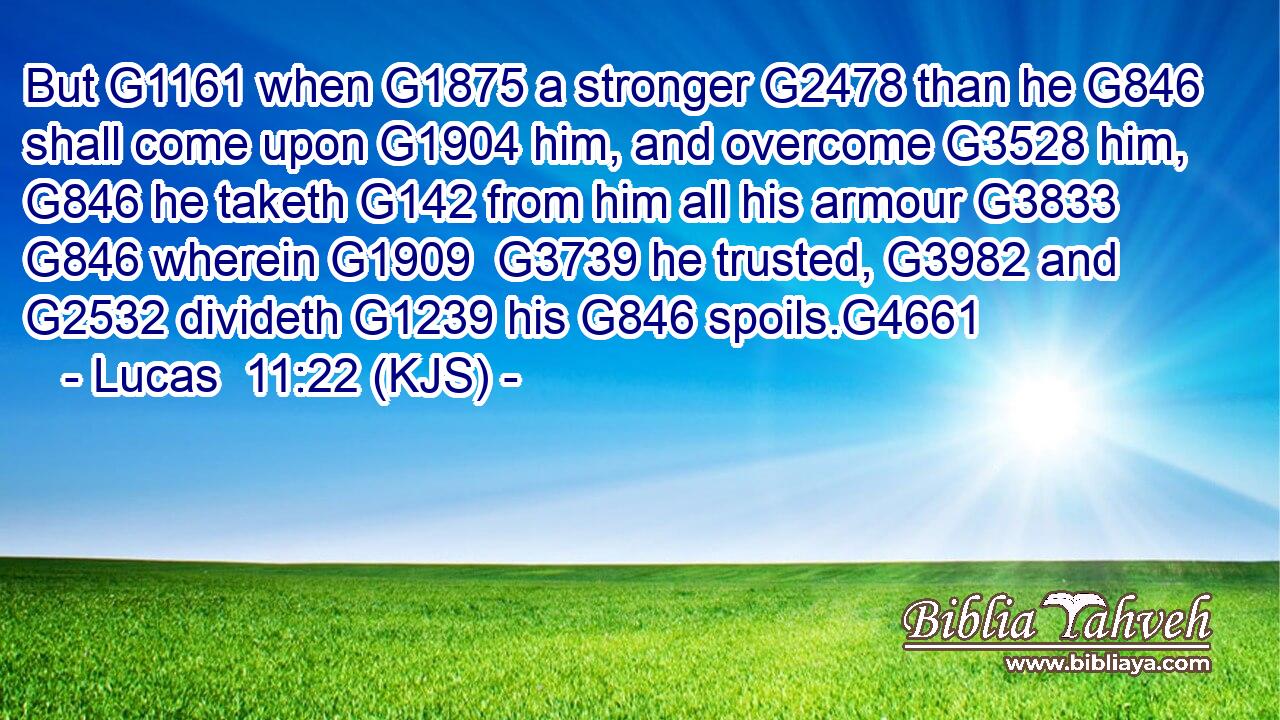 But G1161 when G1875 a stronger G2478 than he G846 shall come upon G1904 him, and overcome G3528 him, G846 he taketh G142 from him all his armour G3833  G846 wherein G1909  G3739 he trusted, G3982 and G2532 divideth G1239 his G846 spoils.G4661