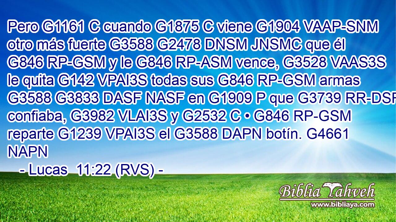 Pero G1161 C cuando G1875 C viene G1904 VAAP-SNM otro más fuerte G3588 G2478 DNSM JNSMC que él G846 RP-GSM y le G846 RP-ASM vence, G3528 VAAS3S le quita G142 VPAI3S todas sus G846 RP-GSM armas G3588 G3833 DASF NASF en G1909 P que G3739 RR-DSF confiaba, G3982 VLAI3S y G2532 C • G846 RP-GSM reparte G1239 VPAI3S el G3588 DAPN botín. G4661 NAPN 