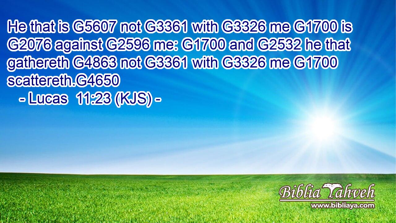 He that is G5607 not G3361 with G3326 me G1700 is G2076 against G2596 me: G1700 and G2532 he that gathereth G4863 not G3361 with G3326 me G1700 scattereth.G4650
