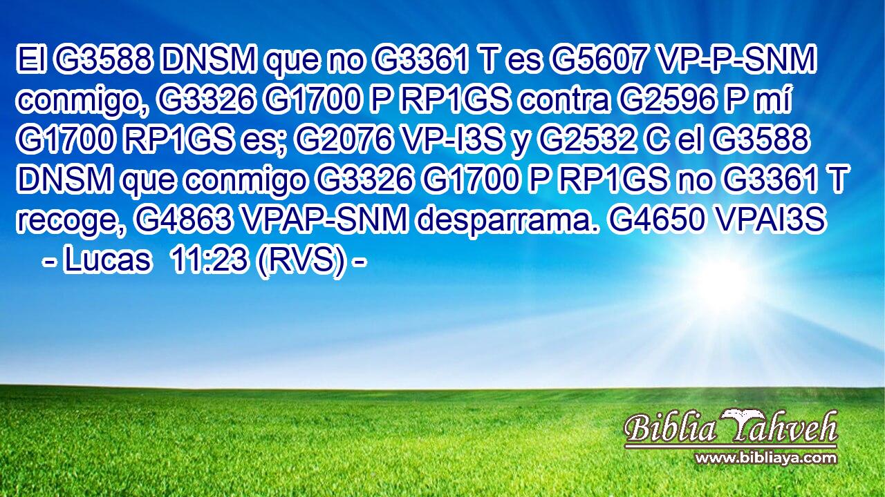 El G3588 DNSM que no G3361 T es G5607 VP-P-SNM conmigo, G3326 G1700 P RP1GS contra G2596 P mí G1700 RP1GS es; G2076 VP-I3S y G2532 C el G3588 DNSM que conmigo G3326 G1700 P RP1GS no G3361 T recoge, G4863 VPAP-SNM desparrama. G4650 VPAI3S 