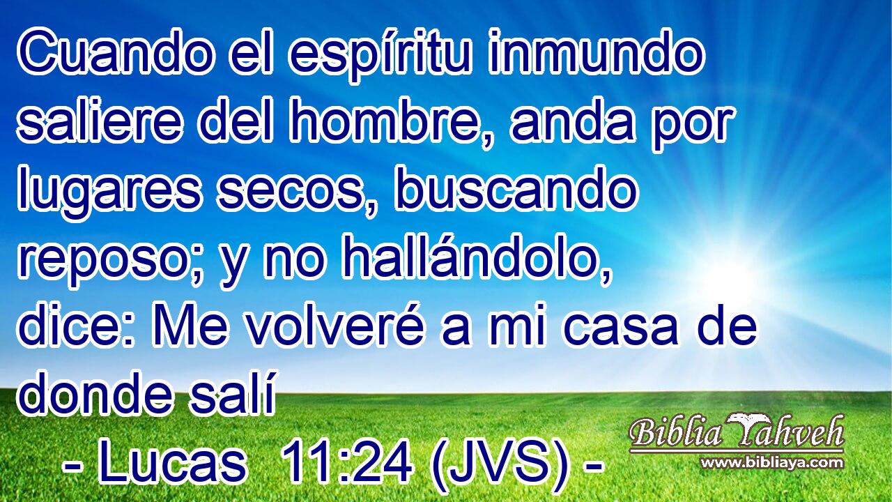 Cuando el espíritu inmundo saliere del hombre, anda por lugares secos, buscando reposo; y no hallándolo, dice: Me volveré a mi casa de donde salí