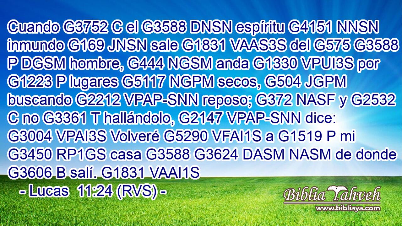 Cuando G3752 C el G3588 DNSN espíritu G4151 NNSN inmundo G169 JNSN sale G1831 VAAS3S del G575 G3588 P DGSM hombre, G444 NGSM anda G1330 VPUI3S por G1223 P lugares G5117 NGPM secos, G504 JGPM buscando G2212 VPAP-SNN reposo; G372 NASF y G2532 C no G3361 T hallándolo, G2147 VPAP-SNN dice: G3004 VPAI3S Volveré G5290 VFAI1S a G1519 P mi G3450 RP1GS casa G3588 G3624 DASM NASM de donde G3606 B salí. G1831 VAAI1S 