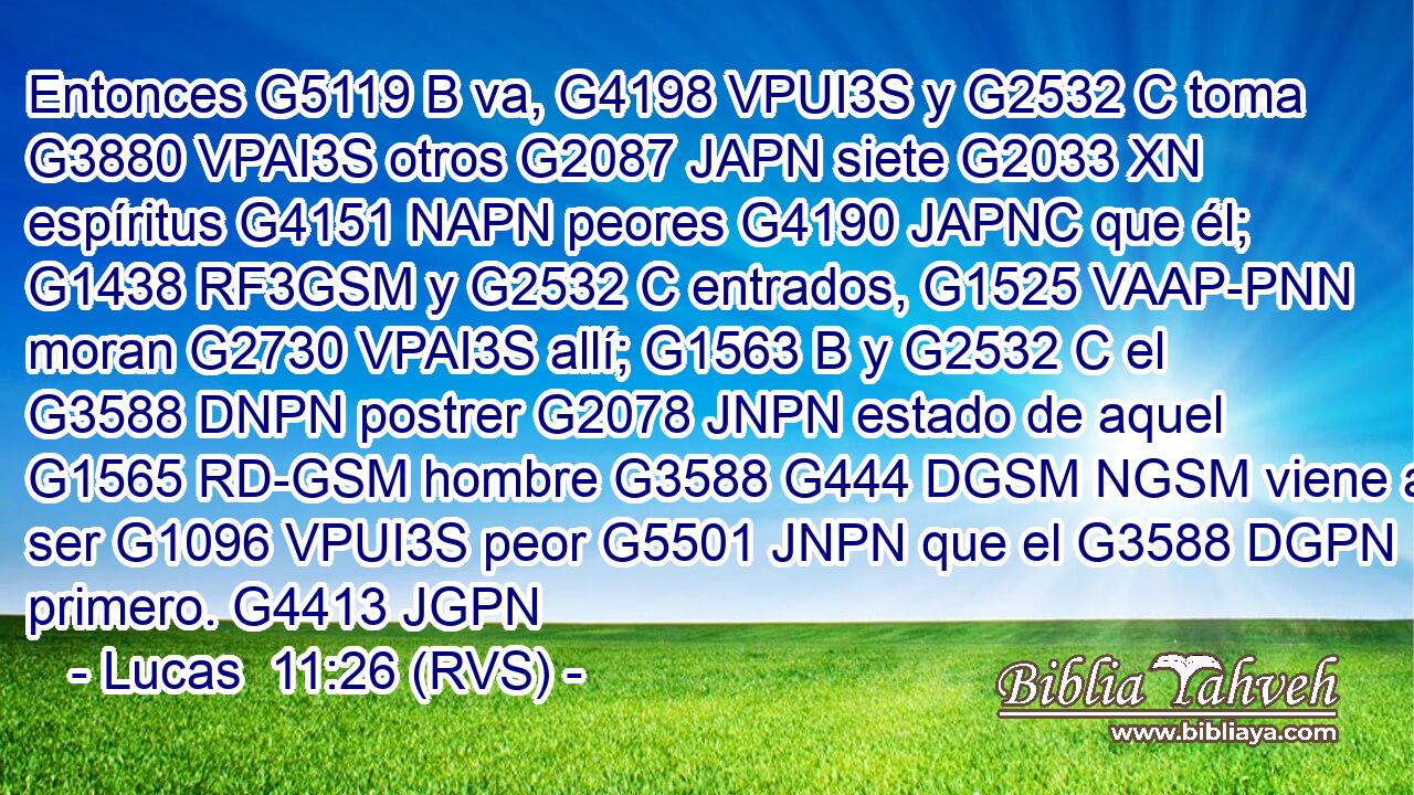 Entonces G5119 B va, G4198 VPUI3S y G2532 C toma G3880 VPAI3S otros G2087 JAPN siete G2033 XN espíritus G4151 NAPN peores G4190 JAPNC que él; G1438 RF3GSM y G2532 C entrados, G1525 VAAP-PNN moran G2730 VPAI3S allí; G1563 B y G2532 C el G3588 DNPN postrer G2078 JNPN estado de aquel G1565 RD-GSM hombre G3588 G444 DGSM NGSM viene a ser G1096 VPUI3S peor G5501 JNPN que el G3588 DGPN primero. G4413 JGPN 