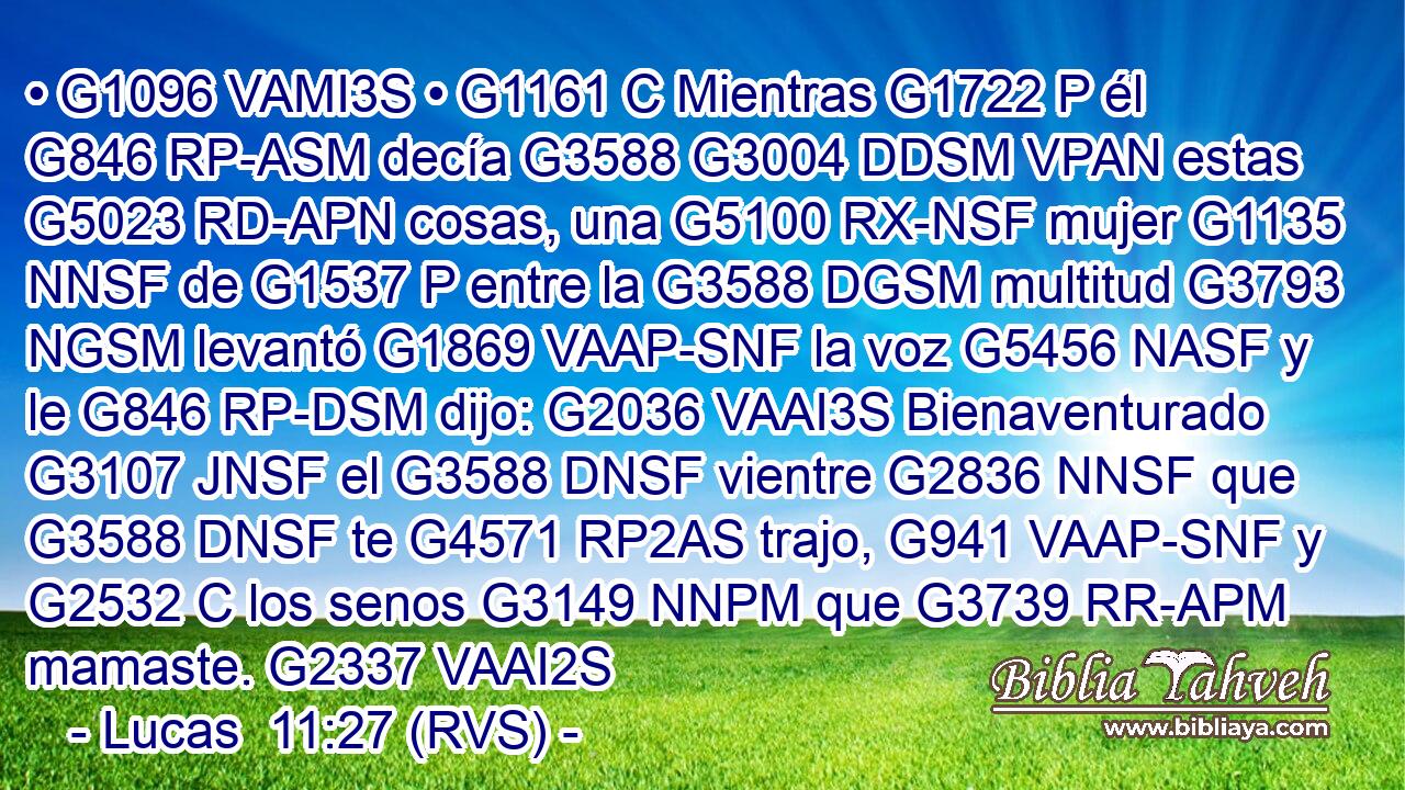 • G1096 VAMI3S • G1161 C Mientras G1722 P él G846 RP-ASM decía G3588 G3004 DDSM VPAN estas G5023 RD-APN cosas, una G5100 RX-NSF mujer G1135 NNSF de G1537 P entre la G3588 DGSM multitud G3793 NGSM levantó G1869 VAAP-SNF la voz G5456 NASF y le G846 RP-DSM dijo: G2036 VAAI3S Bienaventurado G3107 JNSF el G3588 DNSF vientre G2836 NNSF que G3588 DNSF te G4571 RP2AS trajo, G941 VAAP-SNF y G2532 C los senos G3149 NNPM que G3739 RR-APM mamaste. G2337 VAAI2S 