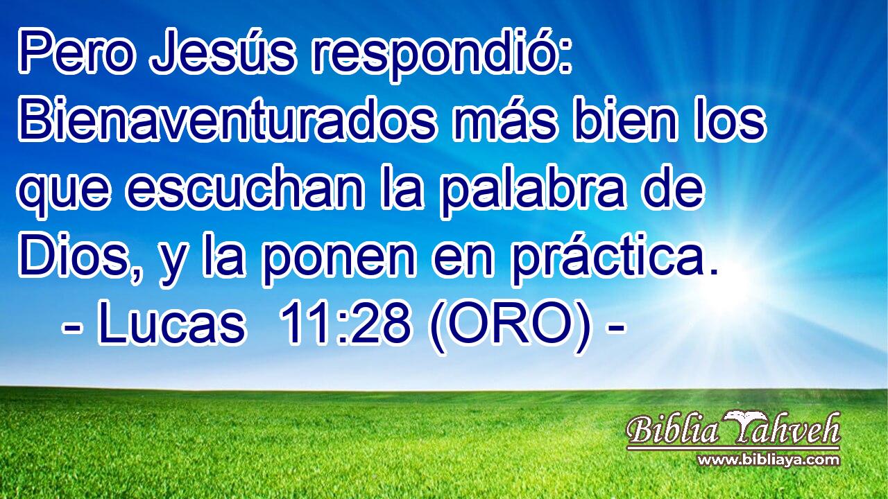  Pero Jesús respondió: Bienaventurados más bien los que escuchan la palabra de Dios, y la ponen en práctica. 