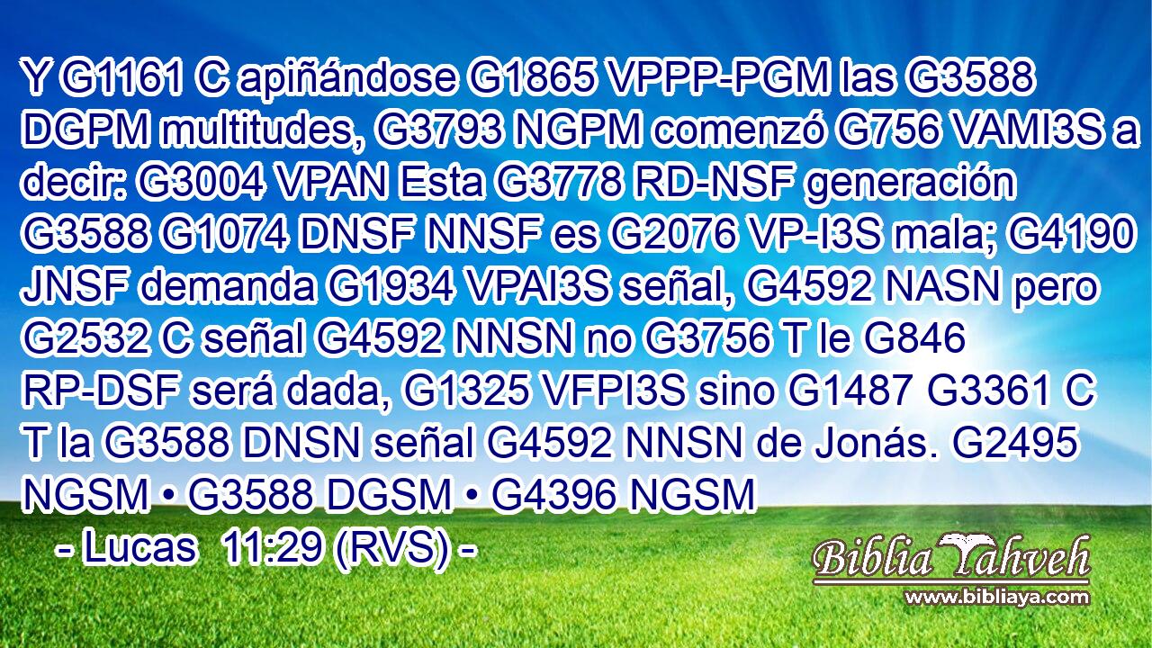 Y G1161 C apiñándose G1865 VPPP-PGM las G3588 DGPM multitudes, G3793 NGPM comenzó G756 VAMI3S a decir: G3004 VPAN Esta G3778 RD-NSF generación G3588 G1074 DNSF NNSF es G2076 VP-I3S mala; G4190 JNSF demanda G1934 VPAI3S señal, G4592 NASN pero G2532 C señal G4592 NNSN no G3756 T le G846 RP-DSF será dada, G1325 VFPI3S sino G1487 G3361 C T la G3588 DNSN señal G4592 NNSN de Jonás. G2495 NGSM • G3588 DGSM • G4396 NGSM 
