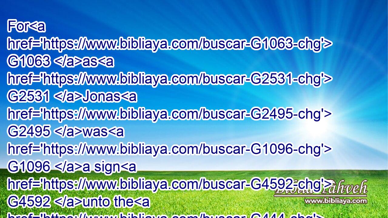 For G1063 as G2531 Jonas G2495 was G1096 a sign G4592 unto the G444 Ninevites, G3536 so G3779 shall also G2532 the G3588 Son G5207 of man G444 be G2071 to this G5026 generation.G1074