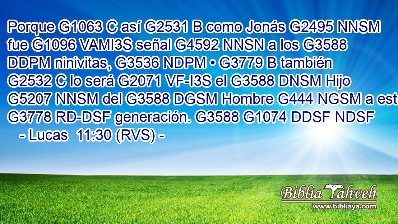Porque G1063 C así G2531 B como Jonás G2495 NNSM fue G1096 VAMI3S señal G4592 NNSN a los G3588 DDPM ninivitas, G3536 NDPM • G3779 B también G2532 C lo será G2071 VF-I3S el G3588 DNSM Hijo G5207 NNSM del G3588 DGSM Hombre G444 NGSM a esta G3778 RD-DSF generación. G3588 G1074 DDSF NDSF 