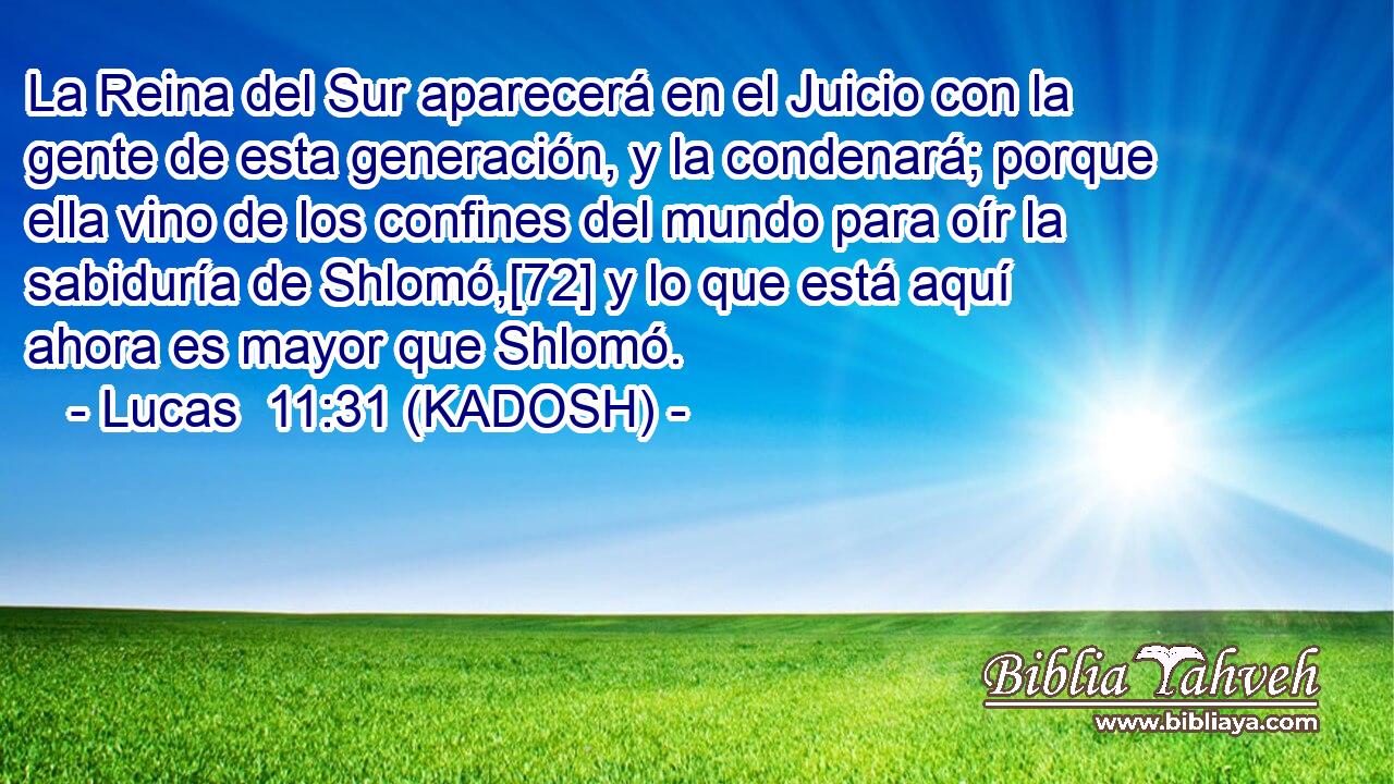  La Reina del Sur aparecerá en el Juicio con la gente de esta generación, y la condenará; porque ella vino de los confines del mundo para oír la sabiduría de Shlomó,[72] y lo que está aquí ahora es mayor que Shlomó. 