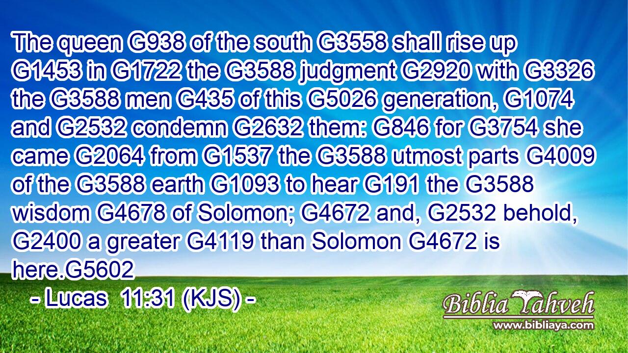 The queen G938 of the south G3558 shall rise up G1453 in G1722 the G3588 judgment G2920 with G3326 the G3588 men G435 of this G5026 generation, G1074 and G2532 condemn G2632 them: G846 for G3754 she came G2064 from G1537 the G3588 utmost parts G4009 of the G3588 earth G1093 to hear G191 the G3588 wisdom G4678 of Solomon; G4672 and, G2532 behold, G2400 a greater G4119 than Solomon G4672 is here.G5602