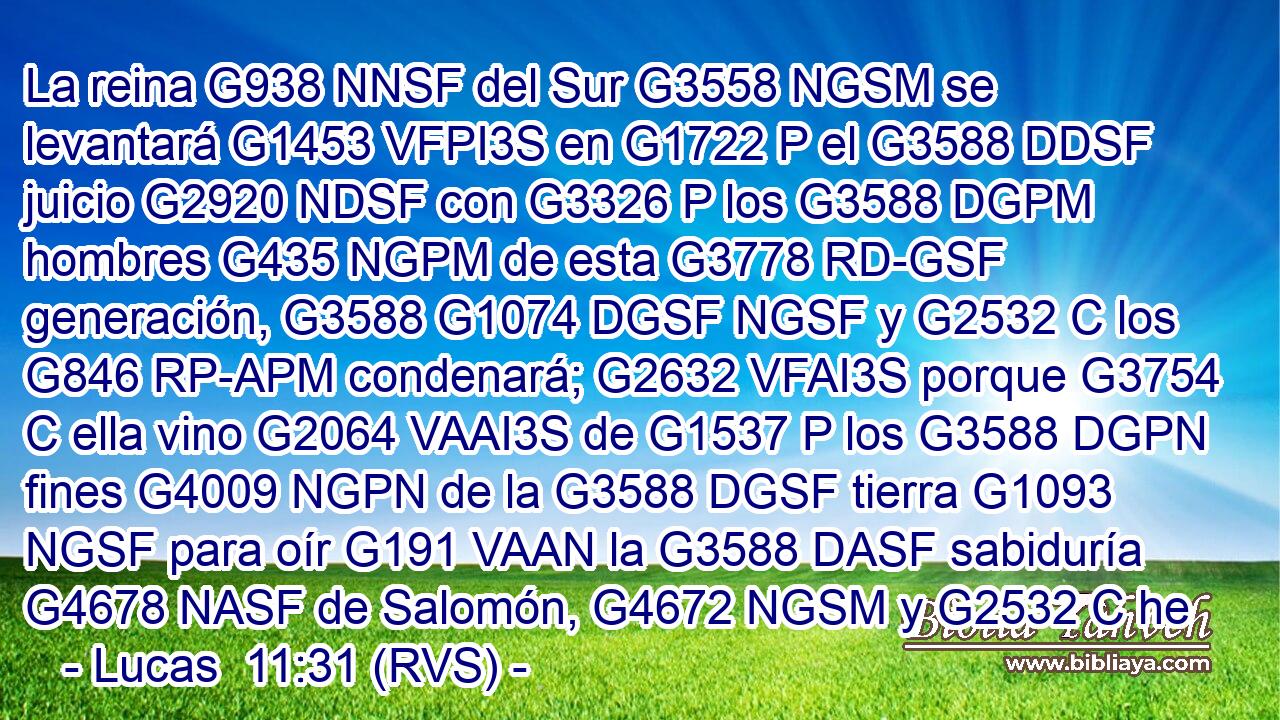 La reina G938 NNSF del Sur G3558 NGSM se levantará G1453 VFPI3S en G1722 P el G3588 DDSF juicio G2920 NDSF con G3326 P los G3588 DGPM hombres G435 NGPM de esta G3778 RD-GSF generación, G3588 G1074 DGSF NGSF y G2532 C los G846 RP-APM condenará; G2632 VFAI3S porque G3754 C ella vino G2064 VAAI3S de G1537 P los G3588 DGPN fines G4009 NGPN de la G3588 DGSF tierra G1093 NGSF para oír G191 VAAN la G3588 DASF sabiduría G4678 NASF de Salomón, G4672 NGSM y G2532 C he 