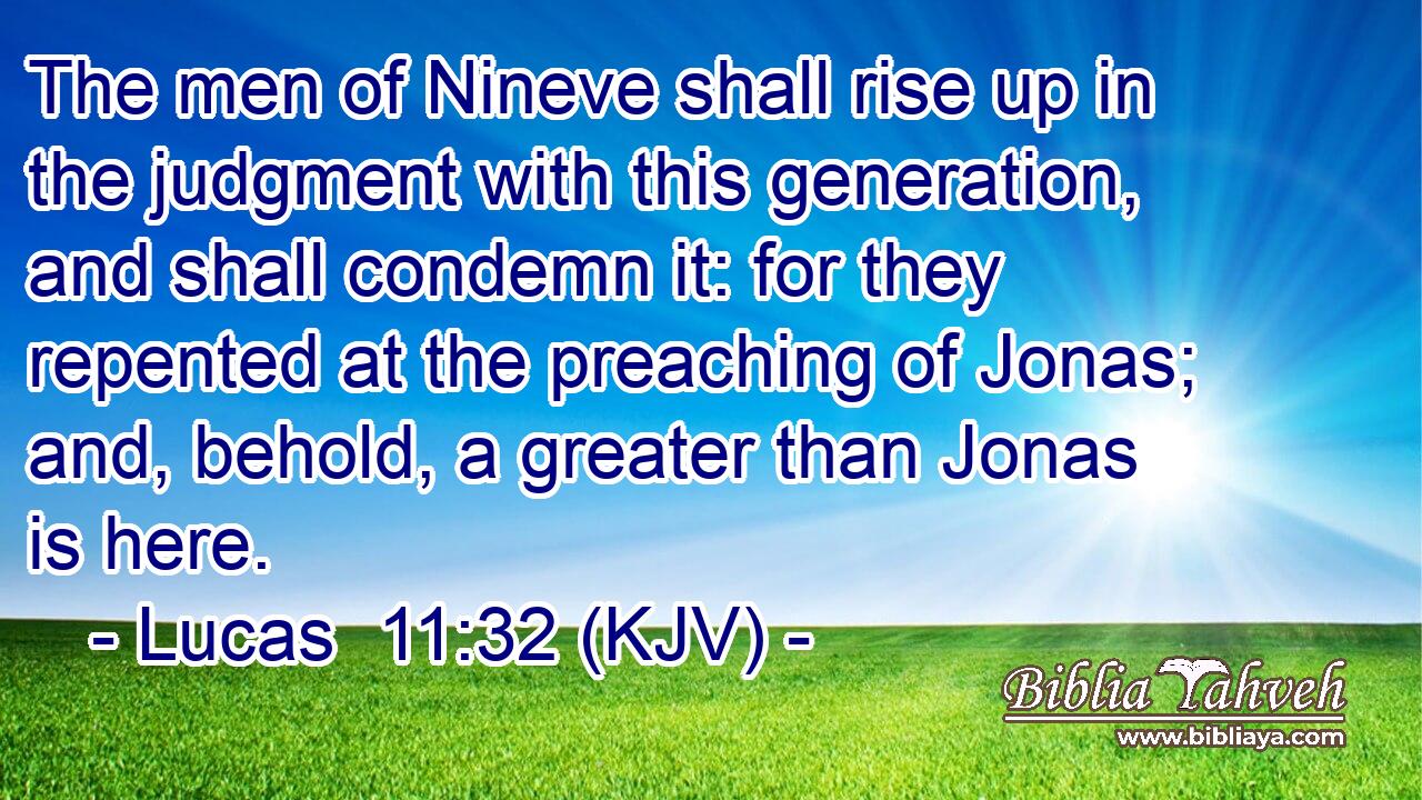 The men of Nineve shall rise up in the judgment with this generation, and shall condemn it: for they repented at the preaching of Jonas; and, behold, a greater than Jonas is here.