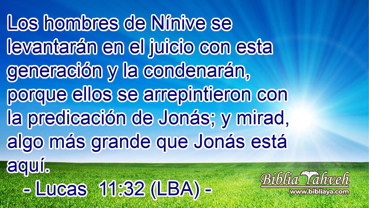 Los hombres de Nínive se levantarán en el juicio con esta generación y la condenarán, porque ellos se arrepintieron con la predicación de Jonás; y mirad, algo más grande que Jonás está aquí.