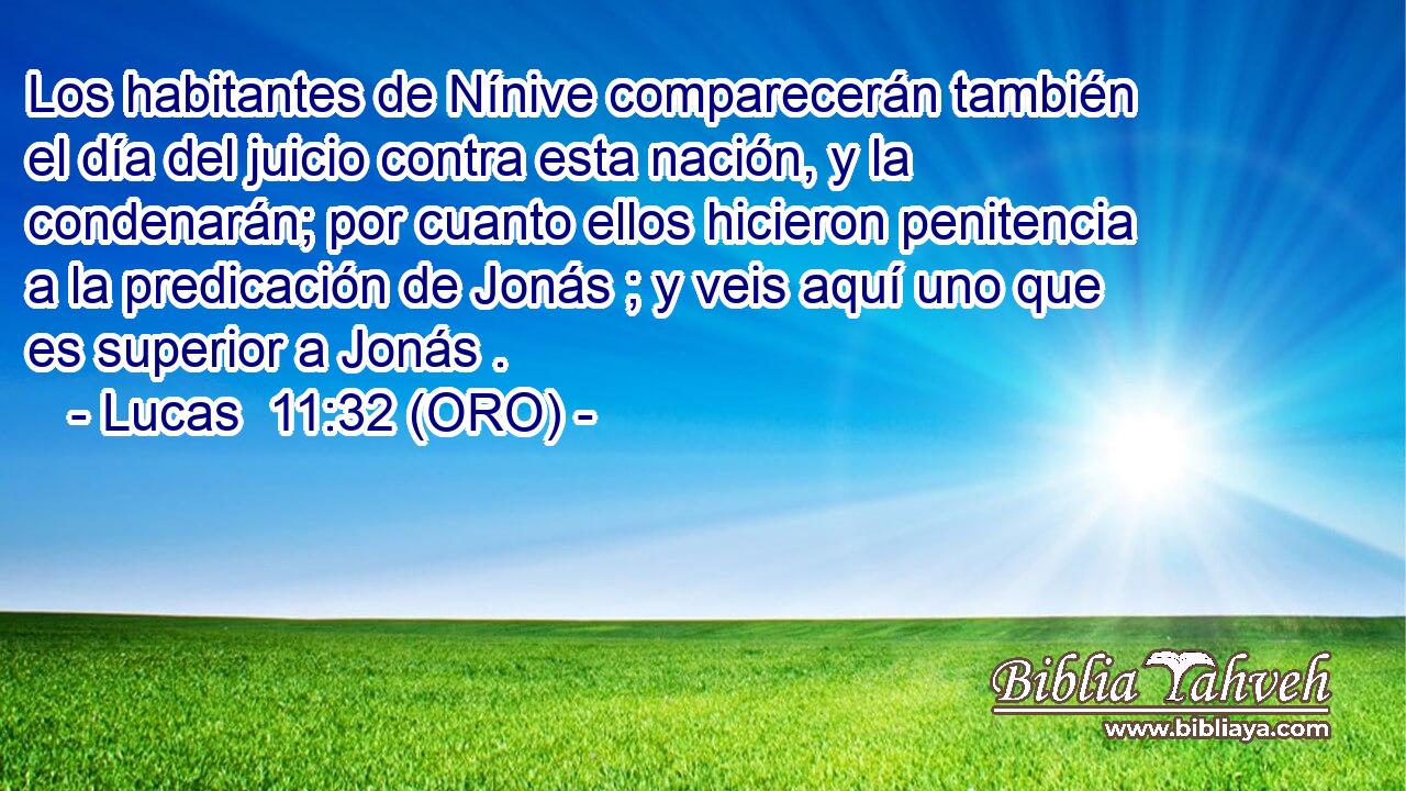  Los habitantes de Nínive comparecerán también el día del juicio contra esta nación, y la condenarán; por cuanto ellos hicieron penitencia a la predicación de Jonás ; y veis aquí uno que es superior a Jonás . 