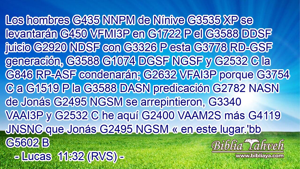 Los hombres G435 NNPM de Nínive G3535 XP se levantarán G450 VFMI3P en G1722 P el G3588 DDSF juicio G2920 NDSF con G3326 P esta G3778 RD-GSF generación, G3588 G1074 DGSF NGSF y G2532 C la G846 RP-ASF condenarán; G2632 VFAI3P porque G3754 C a G1519 P la G3588 DASN predicación G2782 NASN de Jonás G2495 NGSM se arrepintieron, G3340 VAAI3P y G2532 C he aquí G2400 VAAM2S más G4119 JNSNC que Jonás G2495 NGSM « en este lugar.'bb G5602 B 