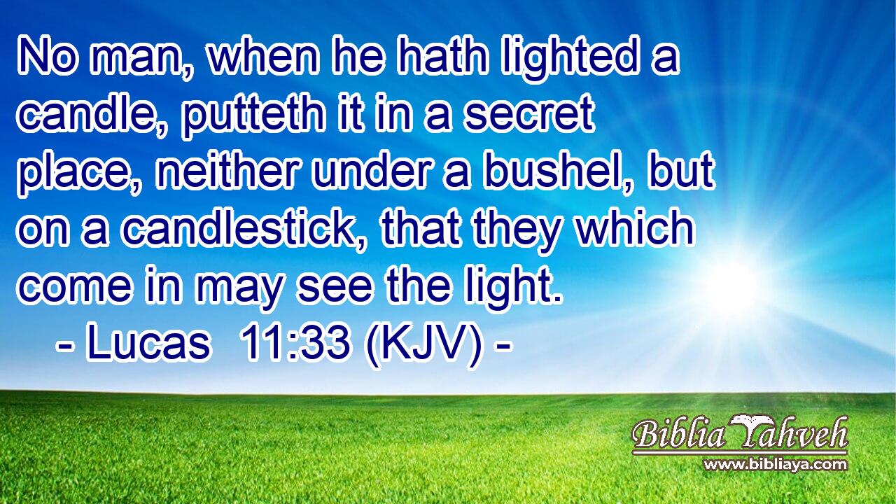 No man, when he hath lighted a candle, putteth it in a secret place, neither under a bushel, but on a candlestick, that they which come in may see the light.