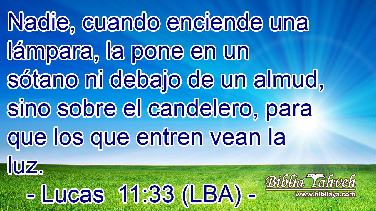Nadie, cuando enciende una lámpara, la pone en un sótano ni debajo de un almud, sino sobre el candelero, para que los que entren vean la luz.