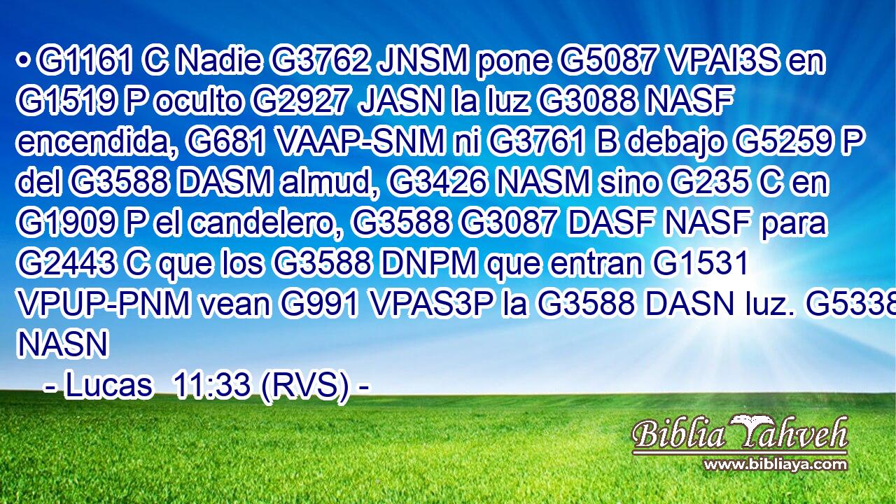 • G1161 C Nadie G3762 JNSM pone G5087 VPAI3S en G1519 P oculto G2927 JASN la luz G3088 NASF encendida, G681 VAAP-SNM ni G3761 B debajo G5259 P del G3588 DASM almud, G3426 NASM sino G235 C en G1909 P el candelero, G3588 G3087 DASF NASF para G2443 C que los G3588 DNPM que entran G1531 VPUP-PNM vean G991 VPAS3P la G3588 DASN luz. G5338 NASN 
