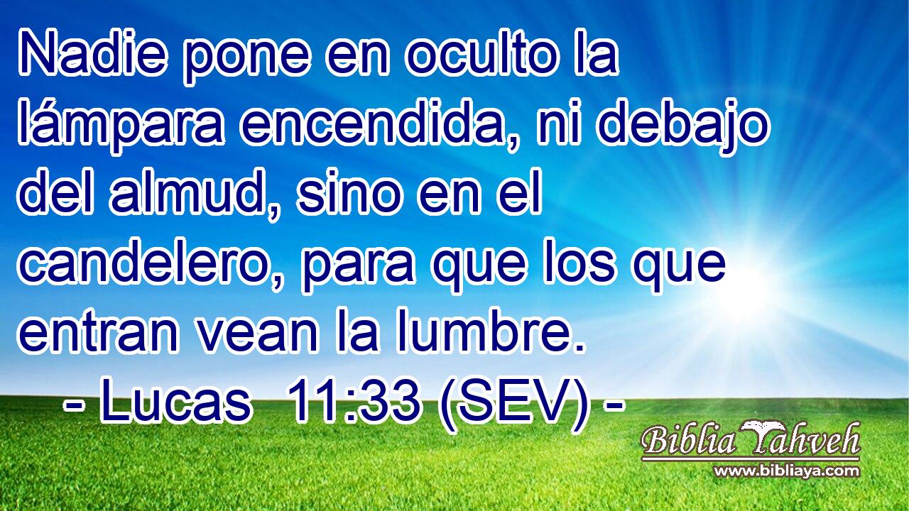 Nadie pone en oculto la lámpara encendida, ni debajo del almud, sino en el candelero, para que los que entran vean la lumbre.