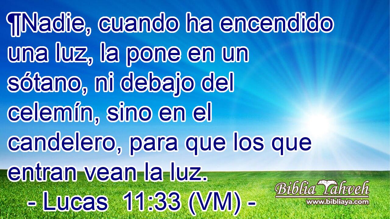  ¶Nadie, cuando ha encendido una luz, la pone en un sótano, ni debajo del celemín, sino en el candelero, para que los que entran vean la luz. 