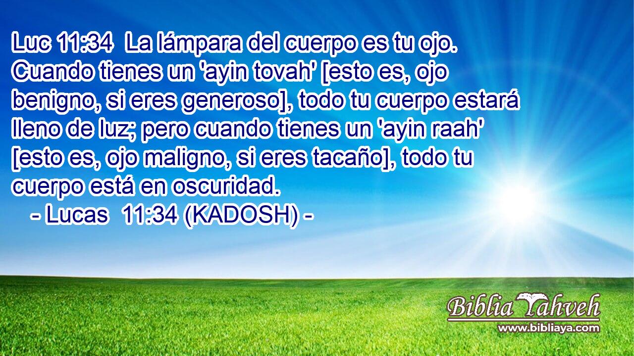  La lámpara del cuerpo es tu ojo. Cuando tienes un 'ayin tovah' [esto es, ojo benigno, si eres generoso], todo tu cuerpo estará lleno de luz; pero cuando tienes un 'ayin raah' [esto es, ojo maligno, si eres tacaño], todo tu cuerpo está en oscuridad. 