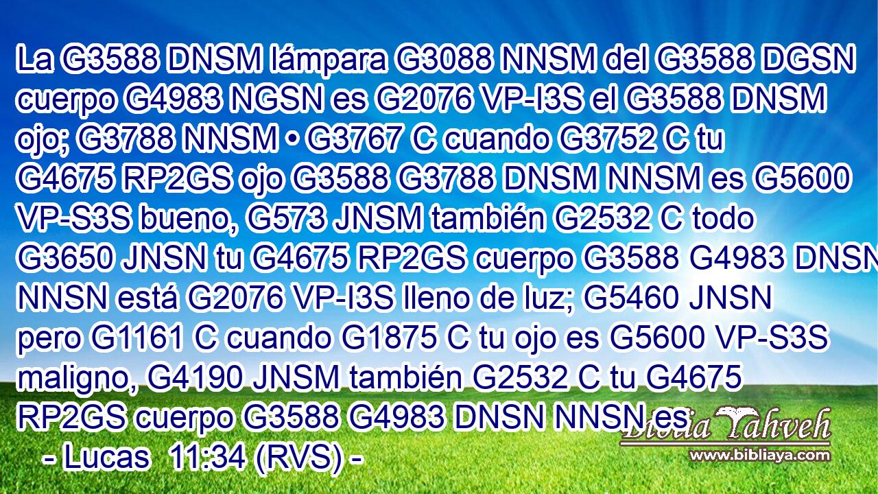 La G3588 DNSM lámpara G3088 NNSM del G3588 DGSN cuerpo G4983 NGSN es G2076 VP-I3S el G3588 DNSM ojo; G3788 NNSM • G3767 C cuando G3752 C tu G4675 RP2GS ojo G3588 G3788 DNSM NNSM es G5600 VP-S3S bueno, G573 JNSM también G2532 C todo G3650 JNSN tu G4675 RP2GS cuerpo G3588 G4983 DNSN NNSN está G2076 VP-I3S lleno de luz; G5460 JNSN pero G1161 C cuando G1875 C tu ojo es G5600 VP-S3S maligno, G4190 JNSM también G2532 C tu G4675 RP2GS cuerpo G3588 G4983 DNSN NNSN es