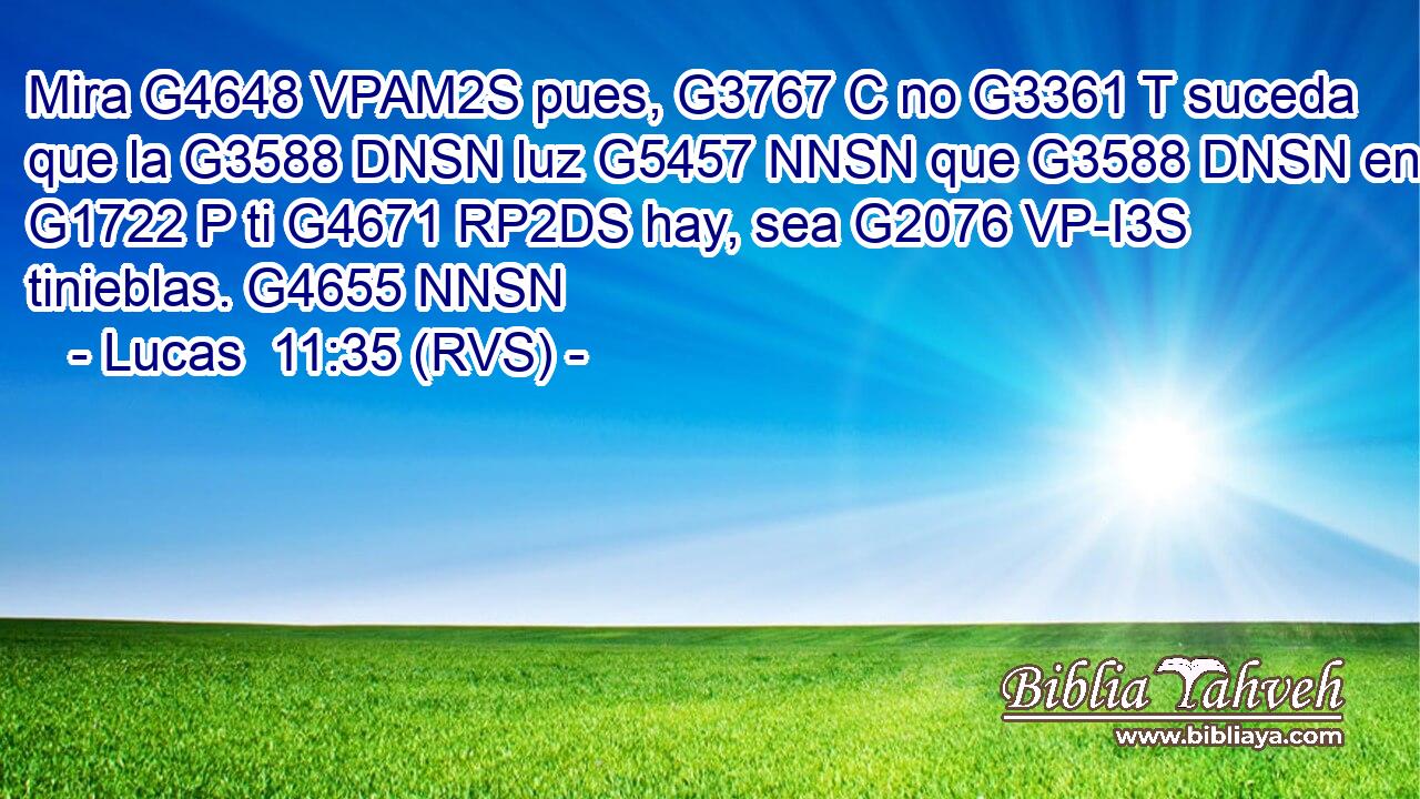 Mira G4648 VPAM2S pues, G3767 C no G3361 T suceda que la G3588 DNSN luz G5457 NNSN que G3588 DNSN en G1722 P ti G4671 RP2DS hay, sea G2076 VP-I3S tinieblas. G4655 NNSN 